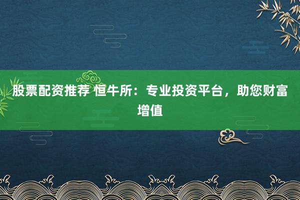股票配资推荐 恒牛所：专业投资平台，助您财富增值