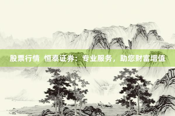 股票行情  恒泰证券：专业服务，助您财富增值