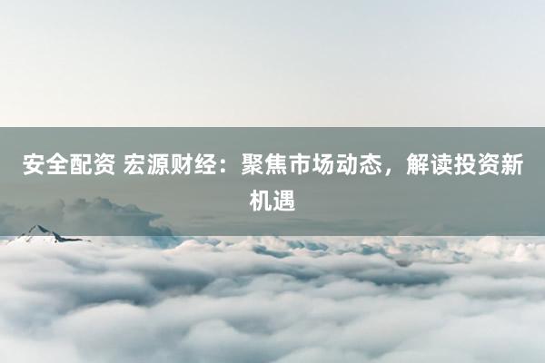 安全配资 宏源财经：聚焦市场动态，解读投资新机遇