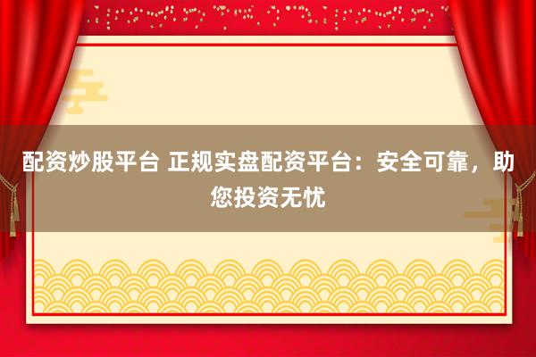 配资炒股平台 正规实盘配资平台：安全可靠，助您投资无忧