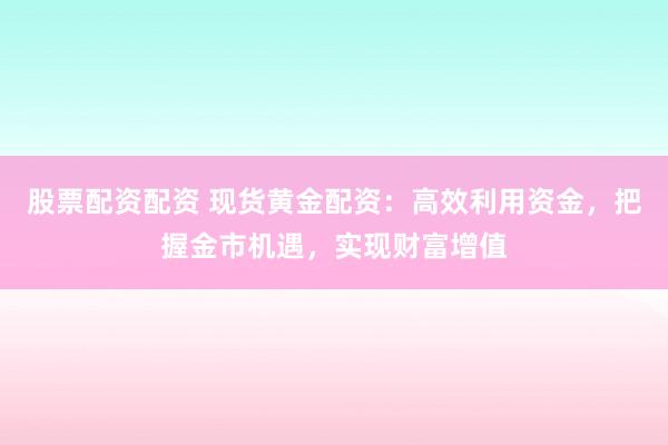 股票配资配资 现货黄金配资：高效利用资金，把握金市机遇，实现财富增值