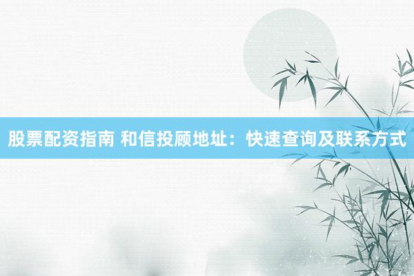 股票配资指南 和信投顾地址：快速查询及联系方式