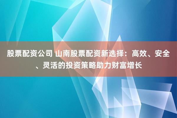 股票配资公司 山南股票配资新选择：高效、安全、灵活的投资策略助力财富增长