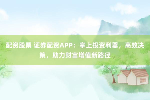 配资股票 证券配资APP：掌上投资利器，高效决策，助力财富增值新路径