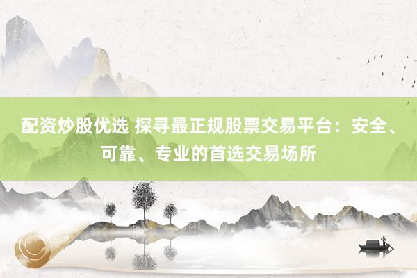 配资炒股优选 探寻最正规股票交易平台：安全、可靠、专业的首选交易场所