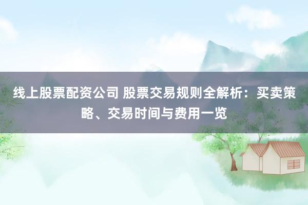 线上股票配资公司 股票交易规则全解析：买卖策略、交易时间与费用一览