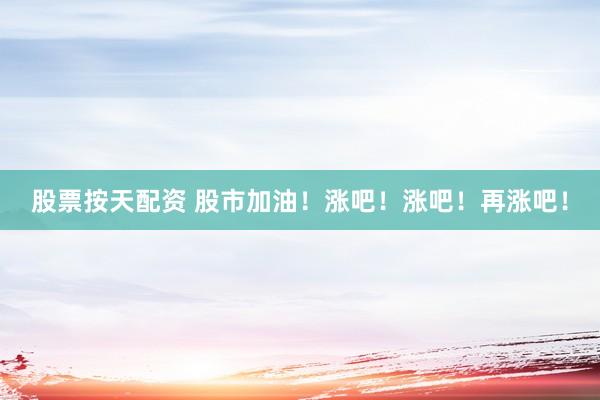 股票按天配资 股市加油!涨吧!涨吧!再涨吧!