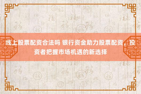线上股票配资合法吗 银行资金助力股票配资,投资者把握市场机遇的新选择