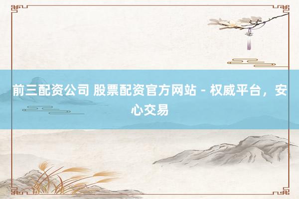 前三配资公司 股票配资官方网站 - 权威平台,安心交易