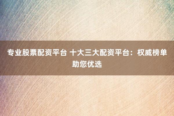 专业股票配资平台 十大三大配资平台:权威榜单助您优选
