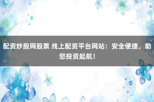 配资炒股网股票 线上配资平台网站：安全便捷，助您投资起航！