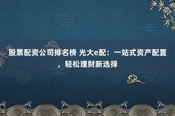 股票配资公司排名榜 光大e配:一站式资产配置,轻松理财新选择