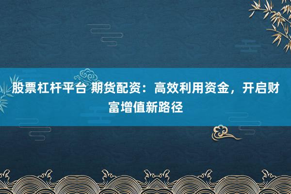 股票杠杆平台 期货配资：高效利用资金，开启财富增值新路径