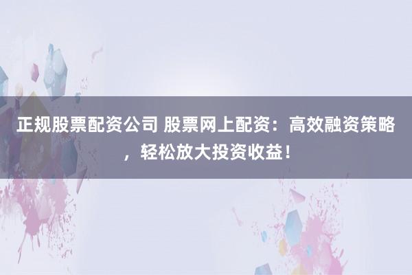 正规股票配资公司 股票网上配资：高效融资策略，轻松放大投资收益！