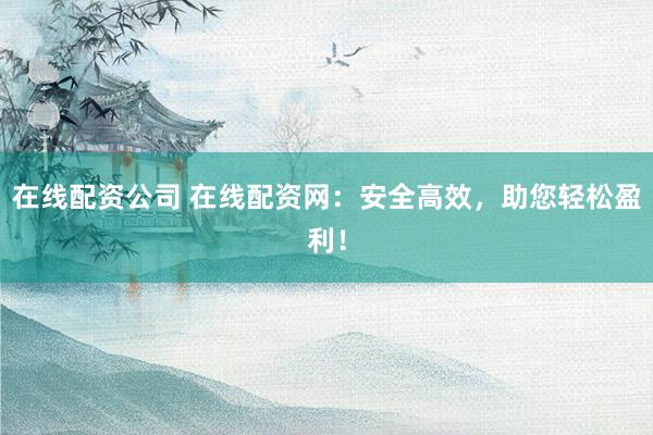 在线配资公司 在线配资网：安全高效，助您轻松盈利！