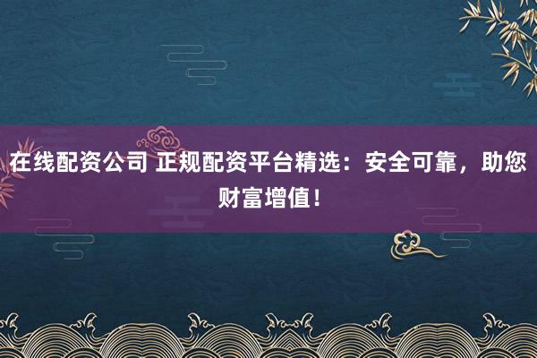 在线配资公司 正规配资平台精选:安全可靠,助您财富增值!