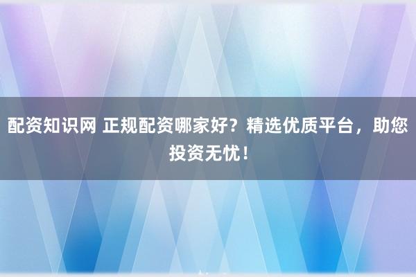配资知识网 正规配资哪家好?精选优质平台,助您投资无忧!