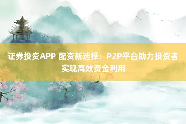 证券投资APP 配资新选择:P2P平台助力投资者实现高效资金利用