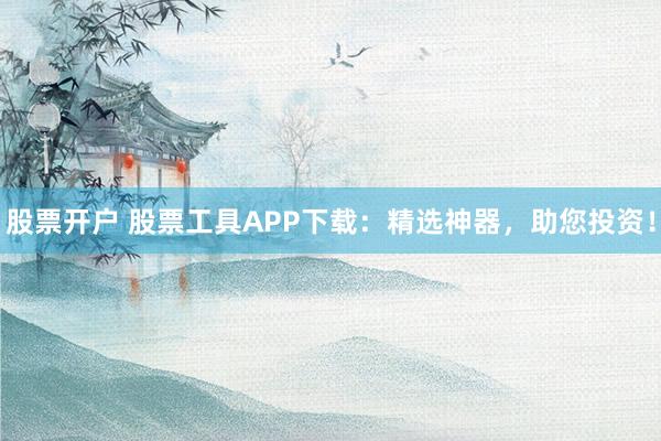 股票开户 股票工具APP下载：精选神器，助您投资！