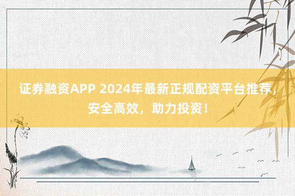 证券融资APP 2024年最新正规配资平台推荐，安全高效，助力投资！