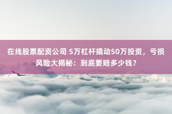 在线股票配资公司 5万杠杆撬动50万投资,亏损风险大揭秘:到底要赔多少钱?