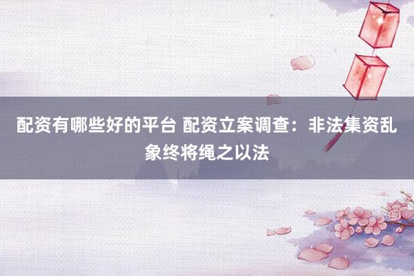 配资有哪些好的平台 配资立案调查：非法集资乱象终将绳之以法