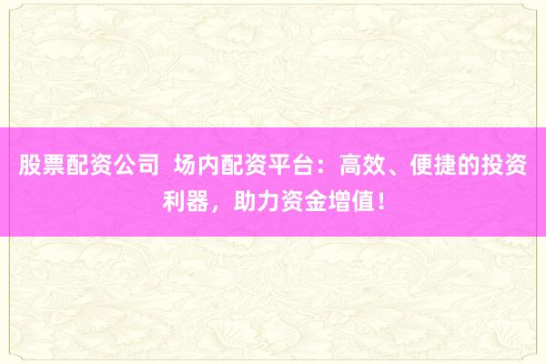 股票配资公司  场内配资平台：高效、便捷的投资利器，助力资金增值！