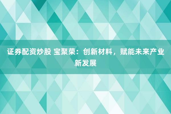 证券配资炒股 宝聚荣：创新材料，赋能未来产业新发展