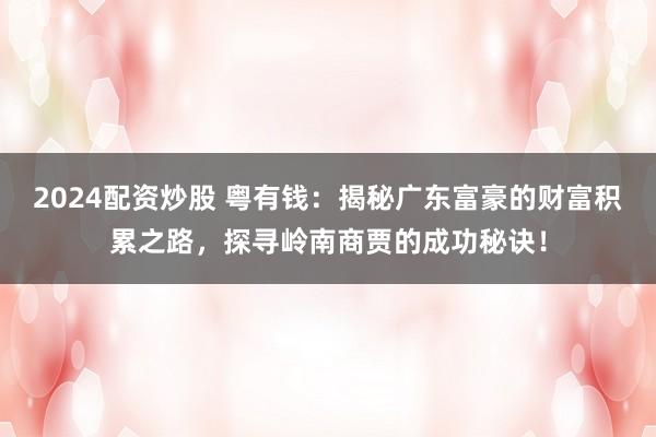 2024配资炒股 粤有钱：揭秘广东富豪的财富积累之路，探寻岭南商贾的成功秘诀！