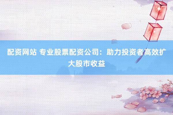 配资网站 专业股票配资公司：助力投资者高效扩大股市收益