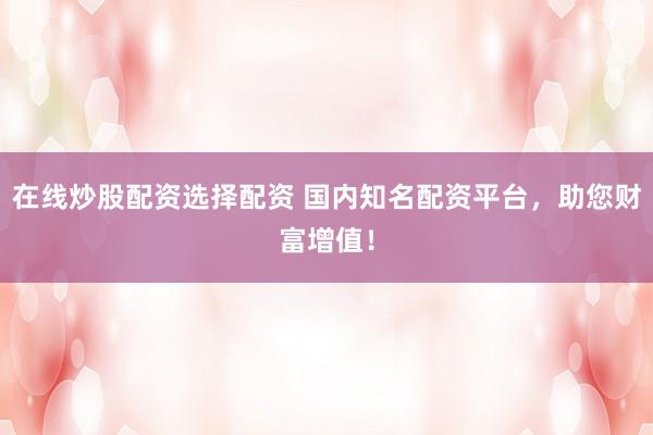在线炒股配资选择配资 国内知名配资平台,助您财富增值!