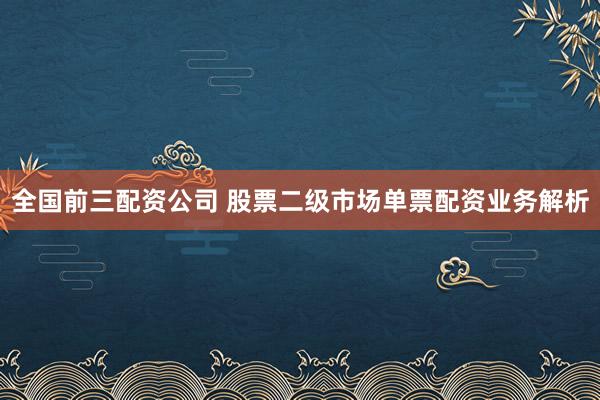 全国前三配资公司 股票二级市场单票配资业务解析