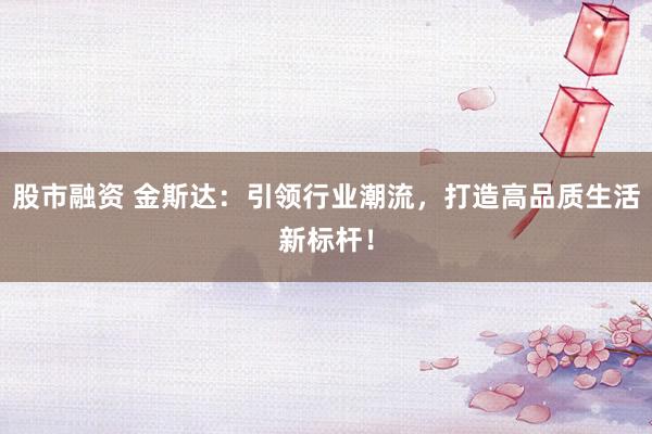 股市融资 金斯达：引领行业潮流，打造高品质生活新标杆！