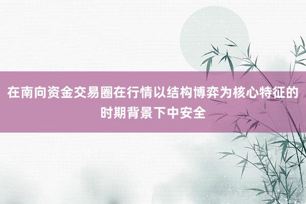 在南向资金交易圈在行情以结构博弈为核心特征的时期背景下中安全