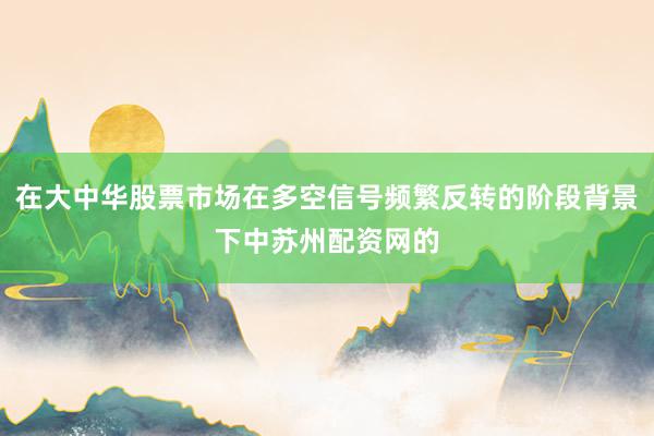 在大中华股票市场在多空信号频繁反转的阶段背景下中苏州配资网的