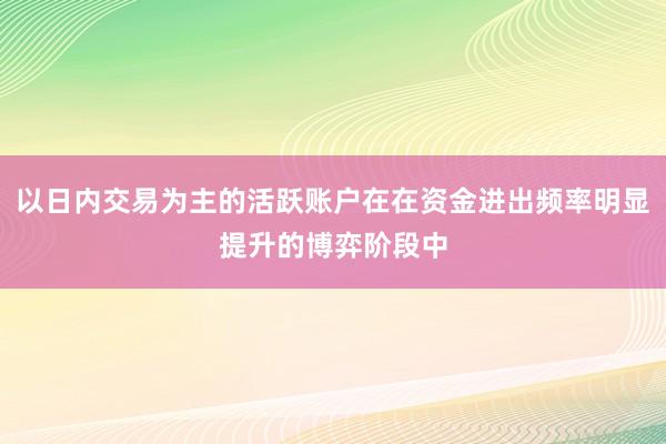 以日内交易为主的活跃账户在在资金进出频率明显提升的博弈阶段中