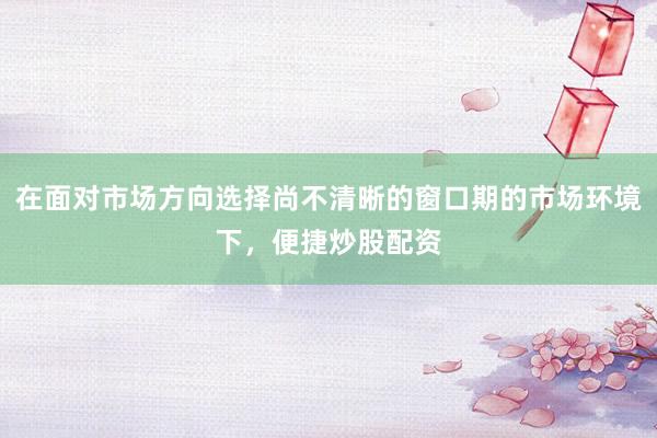 在面对市场方向选择尚不清晰的窗口期的市场环境下,便捷炒股配资