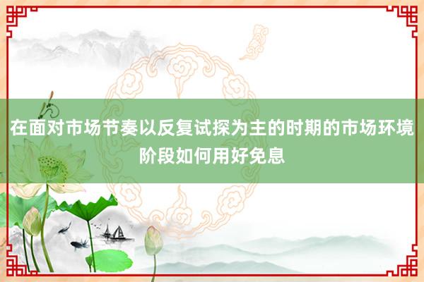 在面对市场节奏以反复试探为主的时期的市场环境阶段如何用好免息