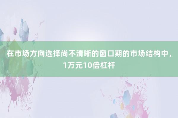 在市场方向选择尚不清晰的窗口期的市场结构中，1万元10倍杠杆
