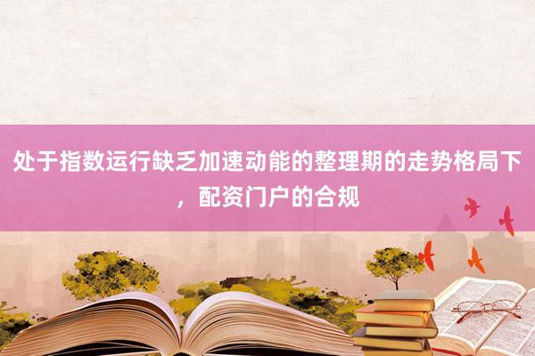 处于指数运行缺乏加速动能的整理期的走势格局下，配资门户的合规