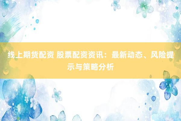 线上期货配资 股票配资资讯：最新动态、风险提示与策略分析