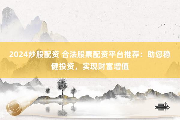 2024炒股配资 合法股票配资平台推荐：助您稳健投资，实现财富增值