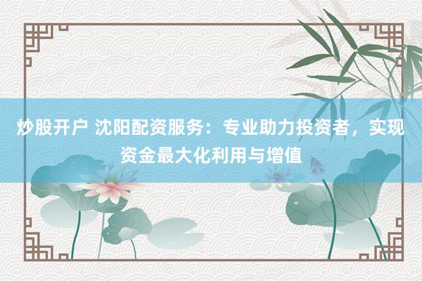 炒股开户 沈阳配资服务：专业助力投资者，实现资金最大化利用与增值
