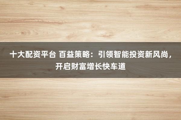 十大配资平台 百益策略：引领智能投资新风尚，开启财富增长快车道