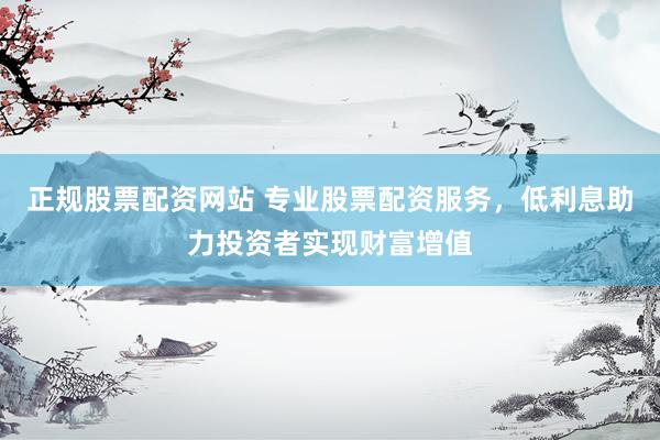 正规股票配资网站 专业股票配资服务，低利息助力投资者实现财富增值
