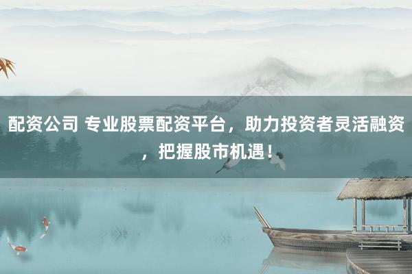 配资公司 专业股票配资平台，助力投资者灵活融资，把握股市机遇！