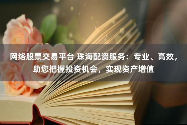 网络股票交易平台 珠海配资服务：专业、高效，助您把握投资机会，实现资产增值