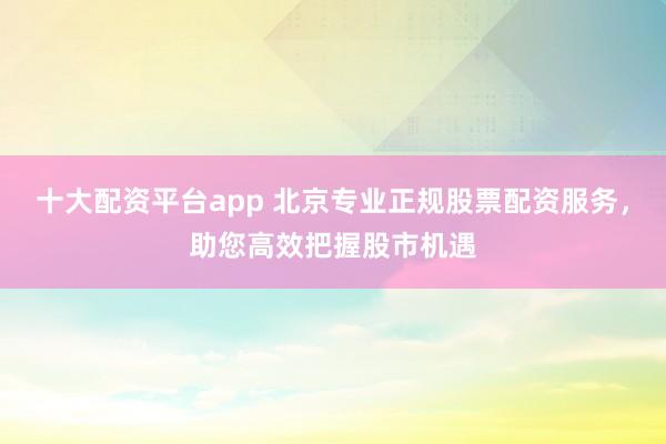 十大配资平台app 北京专业正规股票配资服务，助您高效把握股市机遇