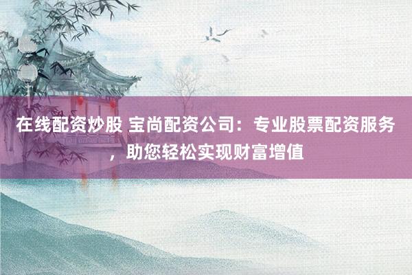 在线配资炒股 宝尚配资公司：专业股票配资服务，助您轻松实现财富增值