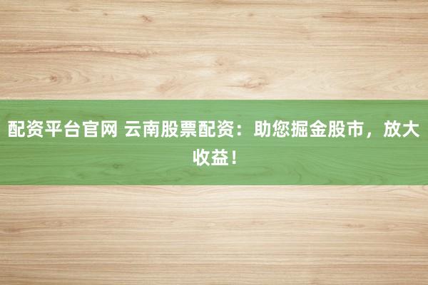 配资平台官网 云南股票配资:助您掘金股市,放大收益!